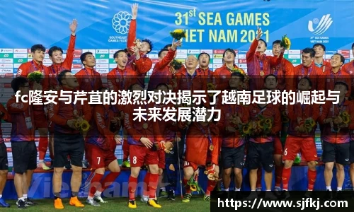 fc隆安与芹苴的激烈对决揭示了越南足球的崛起与未来发展潜力